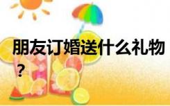 朋友订婚送什么礼物？好朋友订婚送什么礼物？