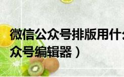 微信公众号排版用什么编辑器（排版侠微信公众号编辑器）