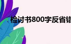 检讨书800字反省错误（检讨书800字）