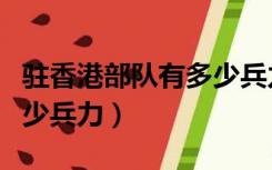 驻香港部队有多少兵力人员（驻香港部队有多少兵力）