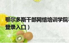 鄂尔多斯干部网络培训学院手机版（鄂尔多斯干部网络学员登录入口）