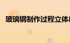 玻璃钢制作过程立体感（玻璃钢制作流程）