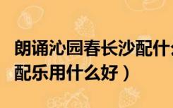朗诵沁园春长沙配什么音乐（沁园春长沙朗诵配乐用什么好）