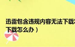 迅雷包含违规内容无法下载怎么破（迅雷包含违规内容无法下载怎么办）