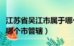 江苏省吴江市属于哪个市（江苏省吴江市属于哪个市管辖）