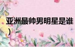 亚洲最帅男明星是谁（亚洲最帅男明星排行榜）