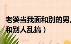 老婆当我面和别的男人视频聊天（老婆当我面和别人乱搞）