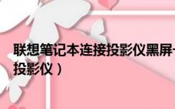 联想笔记本连接投影仪黑屏一下就没显示（联想笔记本连接投影仪）