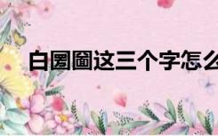 白圐圙这三个字怎么读（白圐圙怎么读）