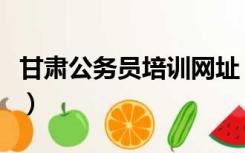 甘肃公务员培训网址（甘肃公务员培训网登录）