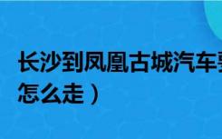 长沙到凤凰古城汽车要多久（长沙到凤凰古城怎么走）