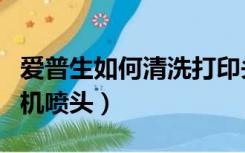 爱普生如何清洗打印头（爱普生如何清洗打印机喷头）