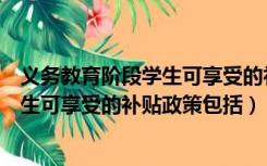 义务教育阶段学生可享受的补贴政策包括（义务教育阶段学生可享受的补贴政策包括）