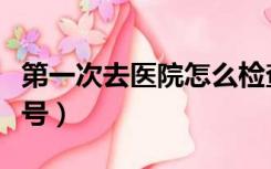 第一次去医院怎么检查（第一次去医院怎么挂号）