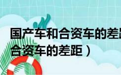 国产车和合资车的差距到底有多大（国产车和合资车的差距）