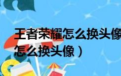 王者荣耀怎么换头像不改qq头像（王者荣耀怎么换头像）