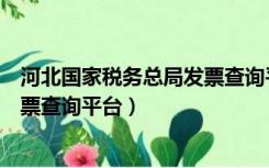 河北国家税务总局发票查询平台官网（河北国家税务总局发票查询平台）