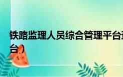 铁路监理人员综合管理平台查询（铁路监理人员综合管理平台）