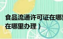 食品流通许可证在哪里打印（食品流通许可证在哪里办理）
