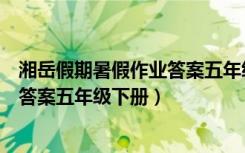 湘岳假期暑假作业答案五年级下册语文（湘岳假期暑假作业答案五年级下册）