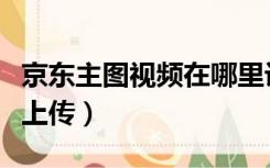 京东主图视频在哪里设置（京东主图视频在哪上传）