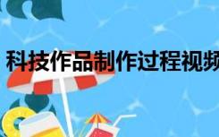 科技作品制作过程视频（科技作品制作过程）