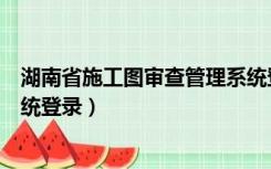 湖南省施工图审查管理系统登录（湖南省施工图审查管理系统登录）