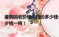废钢回收价格今日价多少钱一斤（今日国内废钢回收价格多少钱一吨）
