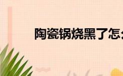 陶瓷锅烧黑了怎么清洗（陶瓷锅）