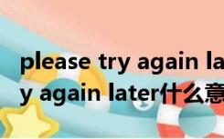 please try again later什么意思（please try again later什么意思）