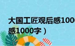 大国工匠观后感1000字高一（大国工匠观后感1000字）