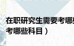 在职研究生需要考哪些科目（在职研究生需要考哪些科目）
