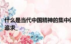 什么是当代中国精神的集中体现 凝结着全体人民共同的价值追求_