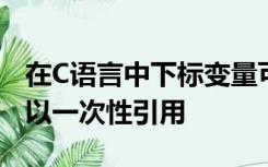 在C语言中下标变量可以逐个使用整个数组可以一次性引用