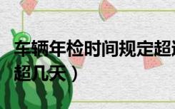 车辆年检时间规定超过几天（车年检时间可以超几天）