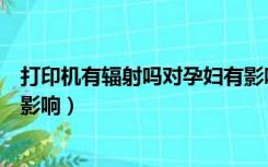 打印机有辐射吗对孕妇有影响吗（打印机辐射对孕妇有多大影响）