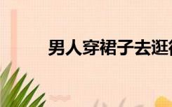 男人穿裙子去逛街（男人穿裙子）