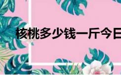核桃多少钱一斤今日（核桃多少钱一斤）