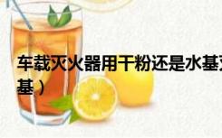 车载灭火器用干粉还是水基灭火（车载灭火器用干粉还是水基）