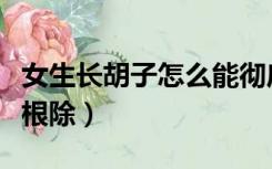 女生长胡子怎么能彻底除掉（女生长胡子怎么根除）