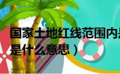 国家土地红线范围内是什么意思（红线范围内是什么意思）
