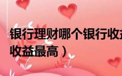 银行理财哪个银行收益高（银行理财哪个银行收益最高）