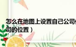 怎么在地图上设置自己公司位置（怎么在地图上设置自己公司的位置）