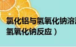 氯化铝与氢氧化钠溶液离子方程式（氯化铝与氢氧化钠反应）