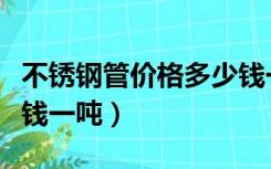 不锈钢管价格多少钱一斤（不锈钢管价格多少钱一吨）