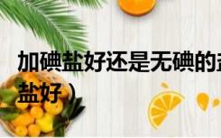 加碘盐好还是无碘的盐好（加碘盐好还是无碘盐好）