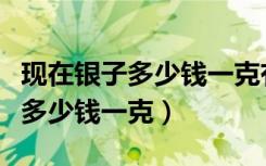现在银子多少钱一克有升值空间吗（现在银子多少钱一克）