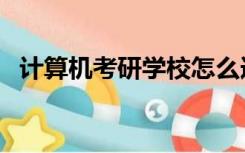 计算机考研学校怎么选（计算机考研学校）