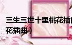 三生三世十里桃花插曲大全（三生三世十里桃花插曲）