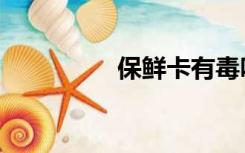 保鲜卡有毒吗（保鲜卡）